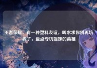 王者荣耀，有一种塑料友谊，叫求求你别再坑我了，盘点专坑姐妹的英雄
