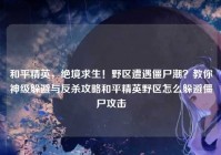 和平精英，绝境求生！野区遭遇僵尸潮？教你神级躲避与反杀攻略和平精英野区怎么躲避僵尸攻击