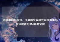 告别黑屏与卡顿，CF桌面全屏模式深度解析与最佳设置方案cf界面全屏