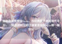 仙剑奇侠传登陆Steam，当经典情怀邂逅现代平台，一场跨越时空的江湖重逢仙剑steam哪一版好玩