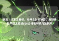 逆战15线索全解析，揭开尘封的秘密，解锁终极荣耀之路逆战15分钟锁解锁方法视频