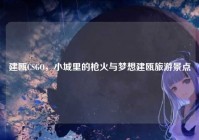 建瓯CSGO，小城里的枪火与梦想建瓯旅游景点