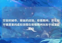 空寂的城市，喧嚣的战场，疫情期间，我在和平精英里的虚拟突围在疫情期间玩和平精英安全吗