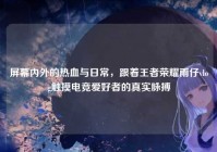 屏幕内外的热血与日常，跟着王者荣耀雨仔vlog触摸电竞爱好者的真实脉搏