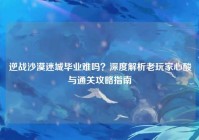 逆战沙漠迷城毕业难吗？深度解析老玩家心酸与通关攻略指南