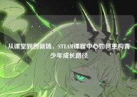 从课堂到创新场，STEAM课程中心如何重构青少年成长路径