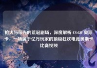 枪火与荣光的荒诞剧场，深度解析 CS:GO 奥斯卡，一场属于亿万玩家的顶级狂欢电竞奥斯卡比赛视频