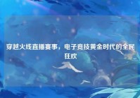 穿越火线直播赛事，电子竞技黄金时代的全民狂欢