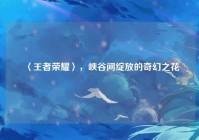〈王者荣耀〉，峡谷间绽放的奇幻之花