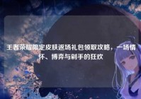 王者荣耀限定皮肤返场礼包领取攻略，一场情怀、博弈与剁手的狂欢