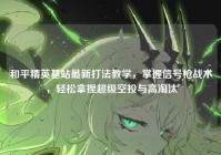 和平精英基站最新打法教学，掌握信号枪战术，轻松拿捏超级空投与高淘汰