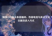 探寻CF白鲨斗鱼直播间，热血电竞与多元文化交融及进入方式