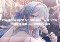 CS:GO讲究电脑配置吗？深度解析，从能玩到玩好的硬件真相csgo讲究电脑配置吗