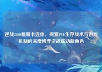 逆战2020最新卡连体，探索PVE生存战术与游戏机制的深度博弈逆战联动新角色