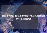 狐影山河间，探寻王者荣耀千年之狐的浪漫孤绝与主题曲之谜