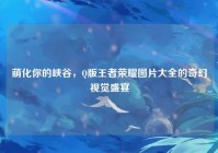 萌化你的峡谷，Q版王者荣耀图片大全的奇幻视觉盛宴