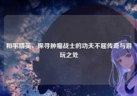 和平精英，探寻肿瘤战士的功夫不屈传奇与游玩之处