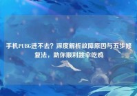 手机PUBG进不去？深度解析故障原因与五步修复法，助你顺利跳伞吃鸡