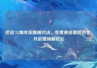 逆战722周年庆巅峰对决，年度神器震撼首发，开启猎场新纪元