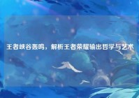 王者峡谷轰鸣，解析王者荣耀输出哲学与艺术