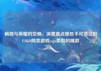 硝烟与荣耀的交响，深度盘点那些不可错过的CSGO同类游戏csgo类似的端游