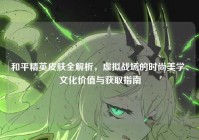 和平精英皮肤全解析，虚拟战场的时尚美学、文化价值与获取指南