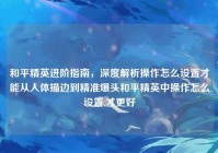 和平精英进阶指南，深度解析操作怎么设置才能从人体描边到精准爆头和平精英中操作怎么设置,才更好