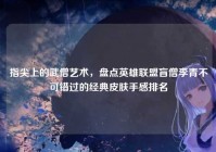 指尖上的武僧艺术，盘点英雄联盟盲僧李青不可错过的经典皮肤手感排名