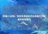 燃爆FPS战场，带你免费体验逆战直播在线观看的极致魅力