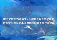 虚空之地的古老霸主，LOL蝎子斯卡纳皮肤图片大全与视觉艺术深度解析lol蝎子图片大全高清