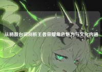 从杨戬台词剖析王者荣耀角色魅力与文化内涵