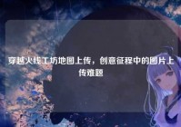 穿越火线工坊地图上传，创意征程中的图片上传难题