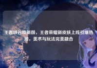 王者峡谷焕新颜，王者荣耀新皮肤上线引爆热潮，美术与玩法完美融合