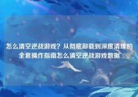 怎么清空逆战游戏？从彻底卸载到深度清理的全套操作指南怎么清空逆战游戏数据