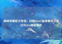 巅峰荣耀枪火传奇，回顾2016CF邀请赛风云变幻与2026端游赛程