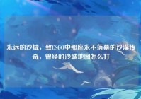 永远的沙城，致CSGO中那座永不落幕的沙漠传奇，曾经的沙城地图怎么打