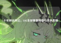 十年峡谷风云，LOL全球赛事辉煌与传承集锦