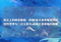 指尖上的峡谷盛宴，探秘P站王者荣耀画师的创作世界与二次元美学p站画王者荣耀的画师