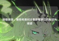 卸载前夜，那些年我对王者荣耀喷过的脏话与绝望