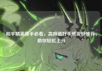 和平精英新手必看，高颜值好手感皮肤推荐，助你轻松上分