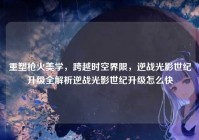 重塑枪火美学，跨越时空界限，逆战光影世纪升级全解析逆战光影世纪升级怎么快