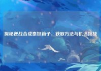 探秘逆战合成泰坦箱子，获取方法与机遇挑战