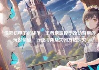 像素铠甲下的战争，王者荣耀模型改动背后的玩家情感、行业博弈及关闭方法探究