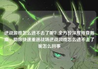 逆战游戏怎么进不去了呢？全方位深度排查指南，助你快速重返战场逆战游戏怎么进不去了呢怎么回事