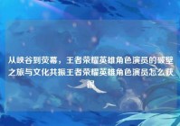 从峡谷到荧幕，王者荣耀英雄角色演员的破壁之旅与文化共振王者荣耀英雄角色演员怎么获得