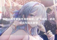 穿越火线全新版本深度解析，战场革新、武器迭代与玩法重塑