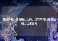 逆战风云，铸就强力之刃，续写不灭战魂逆战强力之击名片