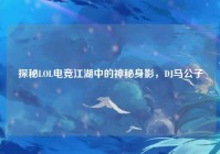 探秘LOL电竞江湖中的神秘身影，DJ马公子