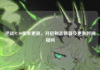 逆战97.99版本更新，开启射击新篇及更新时间疑问