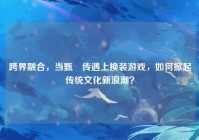 跨界融合，当甄嬛传遇上换装游戏，如何掀起传统文化新浪潮？